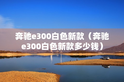 奔驰e300白色新款（奔驰e300白色新款多少钱）