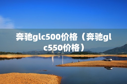 奔驰glc500价格（奔驰glc550价格）