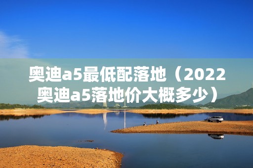 奥迪a5最低配落地（2022奥迪a5落地价大概多少）