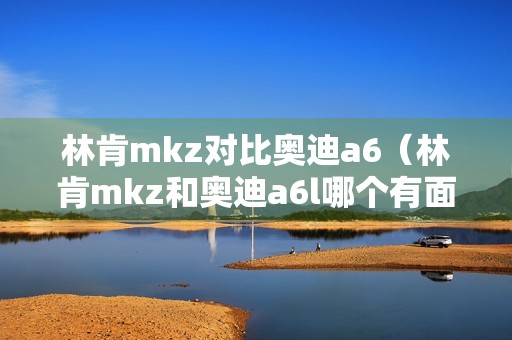 林肯mkz对比奥迪a6（林肯mkz和奥迪a6l哪个有面子）