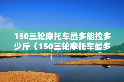 150三轮摩托车最多能拉多少斤（150三轮摩托车最多能拉多少斤货物）