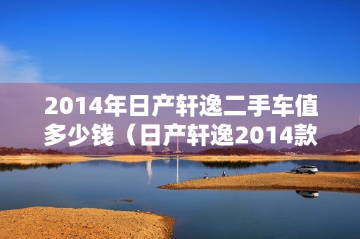 2014年日产轩逸二手车值多少钱（日产轩逸2014款二手值得购买吗）